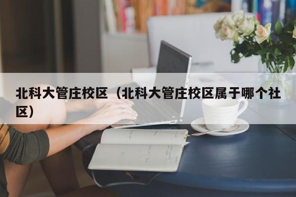 北科大管庄校区（北科大管庄校区属于哪个社区）