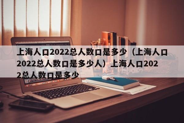 上海人口2022总人数口是多少（上海人口2022总人数口是多少人）上海人口2022总人数口是多少