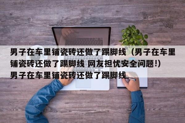 男子在车里铺瓷砖还做了踢脚线（男子在车里铺瓷砖还做了踢脚线 网友担忧安全问题!）男子在车里铺瓷砖还做了踢脚线