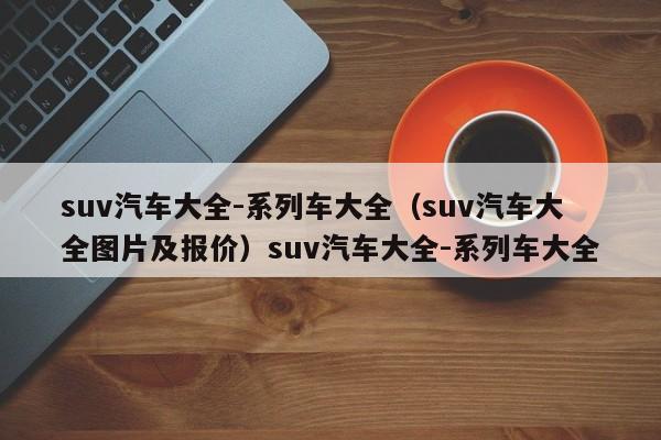 suv汽车大全-系列车大全（suv汽车大全图片及报价）suv汽车大全-系列车大全