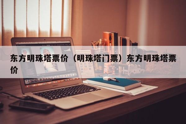 东方明珠塔票价（明珠塔门票）东方明珠塔票价