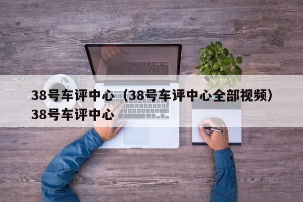 38号车评中心（38号车评中心全部视频）38号车评中心