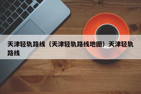 天津轻轨路线（天津轻轨路线地图）天津轻轨路线