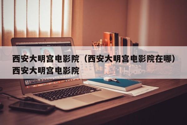 西安大明宫电影院（西安大明宫电影院在哪）西安大明宫电影院
