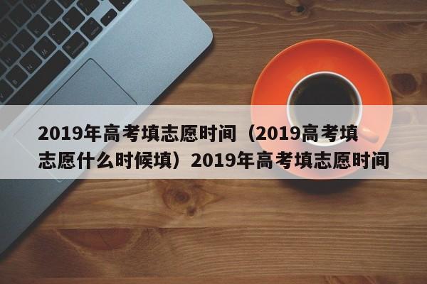 2019年高考填志愿时间（2019高考填志愿什么时候填）2019年高考填志愿时间