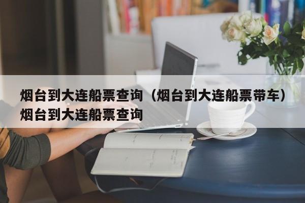 烟台到大连船票查询（烟台到大连船票带车）烟台到大连船票查询