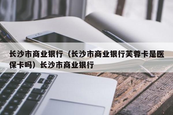 长沙市商业银行（长沙市商业银行芙蓉卡是医保卡吗）长沙市商业银行