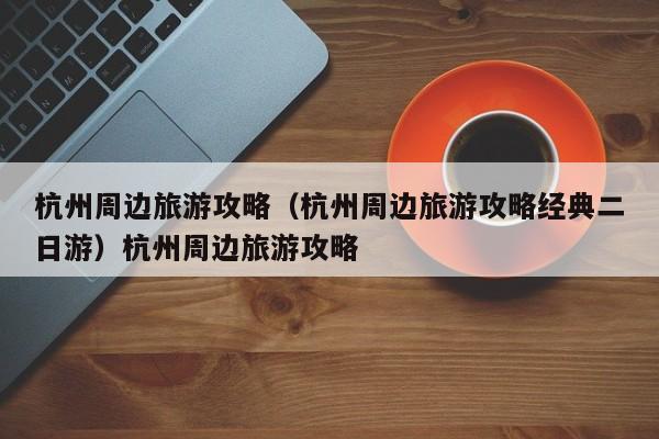 杭州周边旅游攻略（杭州周边旅游攻略经典二日游）杭州周边旅游攻略