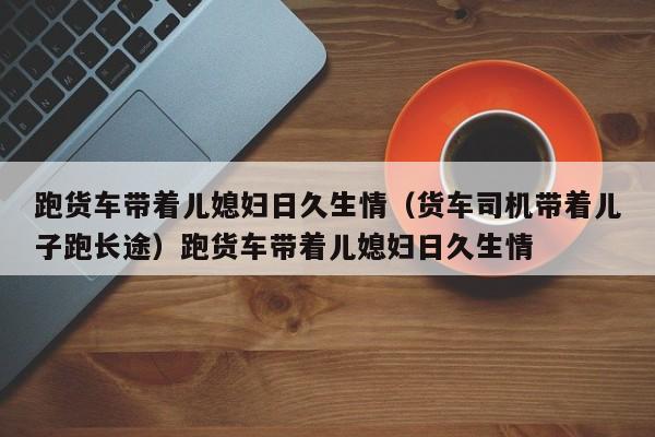 跑货车带着儿媳妇日久生情（货车司机带着儿子跑长途）跑货车带着儿媳妇日久生情
