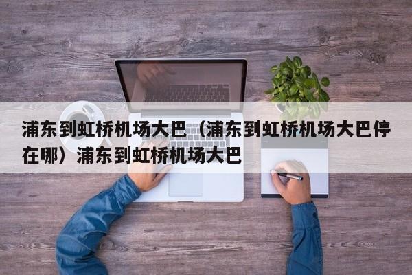 浦东到虹桥机场大巴（浦东到虹桥机场大巴停在哪）浦东到虹桥机场大巴