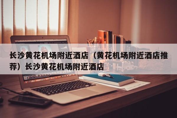 长沙黄花机场附近酒店（黄花机场附近酒店推荐）长沙黄花机场附近酒店