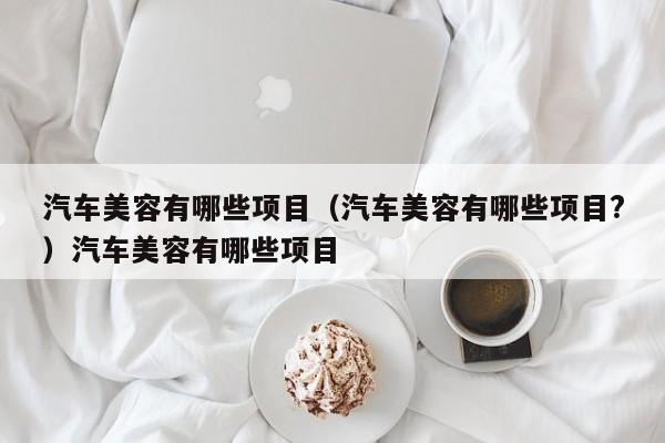 汽车美容有哪些项目（汽车美容有哪些项目?）汽车美容有哪些项目