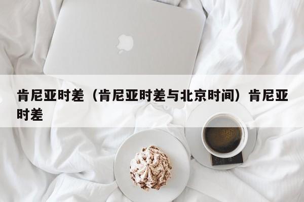 肯尼亚时差（肯尼亚时差与北京时间）肯尼亚时差