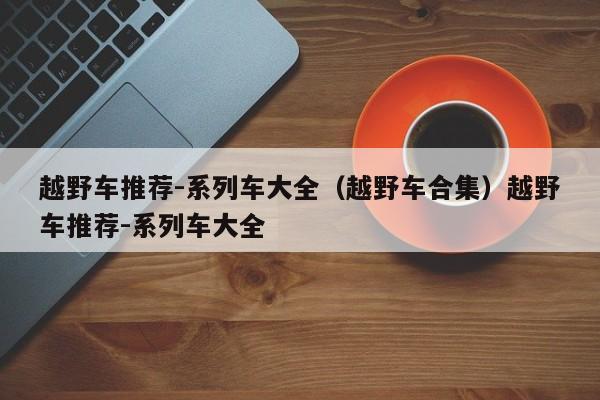 越野车推荐-系列车大全（越野车合集）越野车推荐-系列车大全
