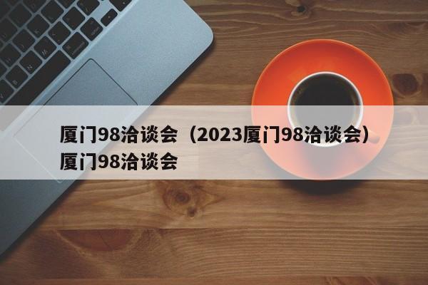 厦门98洽谈会（2023厦门98洽谈会）厦门98洽谈会