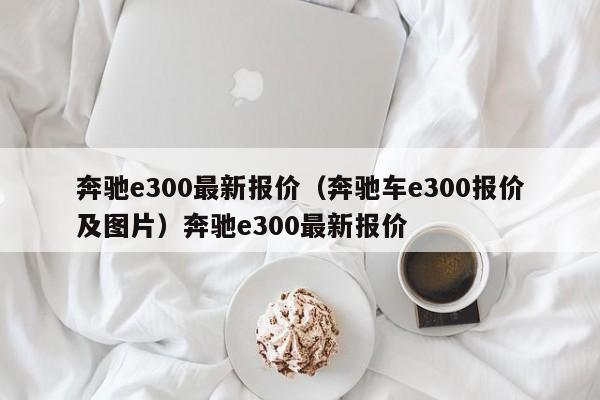 奔驰e300最新报价（奔驰车e300报价及图片）奔驰e300最新报价