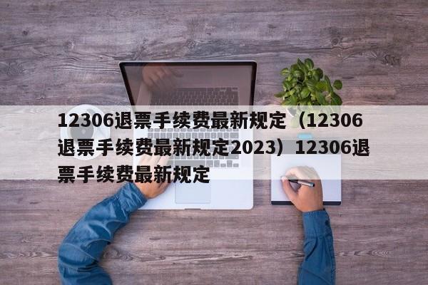 12306退票手续费最新规定（12306退票手续费最新规定2023）12306退票手续费最新规定