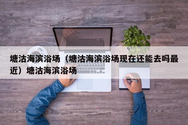塘沽海滨浴场（塘沽海滨浴场现在还能去吗最近）塘沽海滨浴场