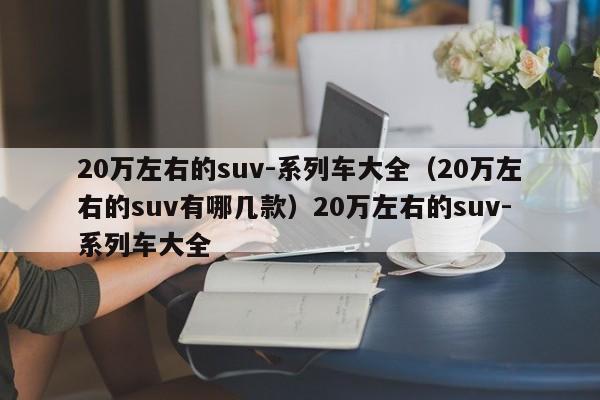 20万左右的suv-系列车大全（20万左右的suv有哪几款）20万左右的suv-系列车大全