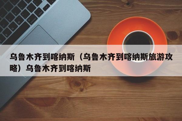 乌鲁木齐到喀纳斯（乌鲁木齐到喀纳斯旅游攻略）乌鲁木齐到喀纳斯