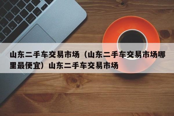 山东二手车交易市场（山东二手车交易市场哪里最便宜）山东二手车交易市场