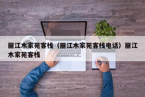 丽江木家苑客栈（丽江木家苑客栈电话）丽江木家苑客栈