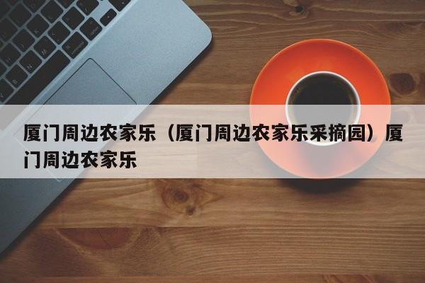 厦门周边农家乐（厦门周边农家乐采摘园）厦门周边农家乐
