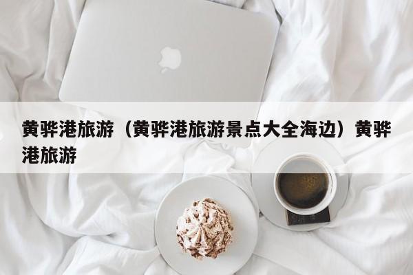 黄骅港旅游（黄骅港旅游景点大全海边）黄骅港旅游