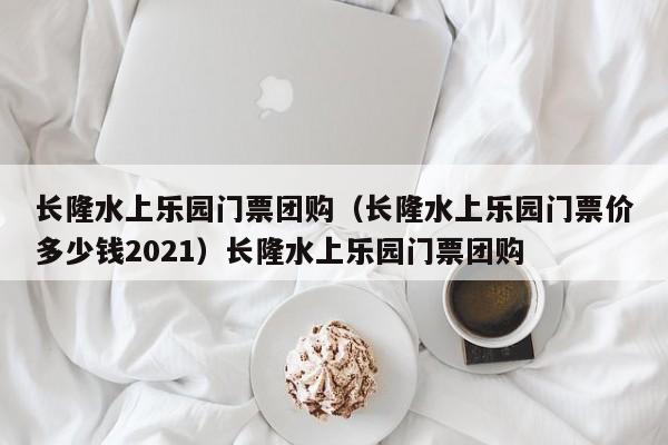 长隆水上乐园门票团购（长隆水上乐园门票价多少钱2021）长隆水上乐园门票团购