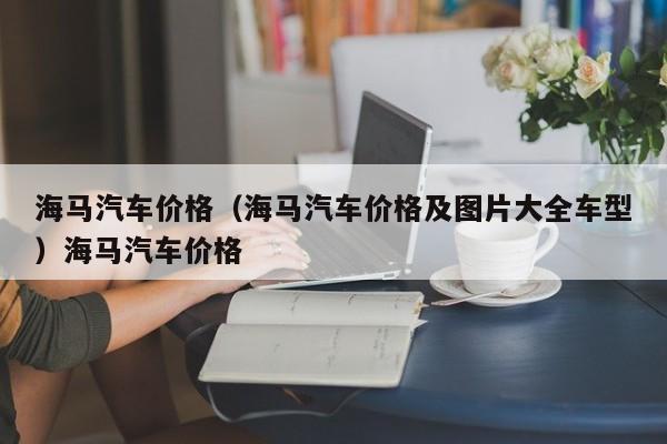 海马汽车价格（海马汽车价格及图片大全车型）海马汽车价格