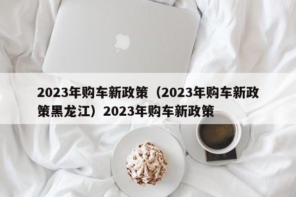 2023年购车新政策（2023年购车新政策黑龙江）2023年购车新政策