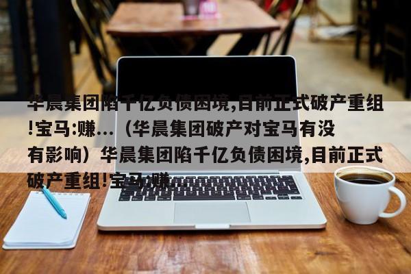 华晨集团陷千亿负债困境,目前正式破产重组!宝马:赚...（华晨集团破产对宝马有没有影响）华晨集团陷千亿负债困境,目前正式破产重组!宝马:赚...