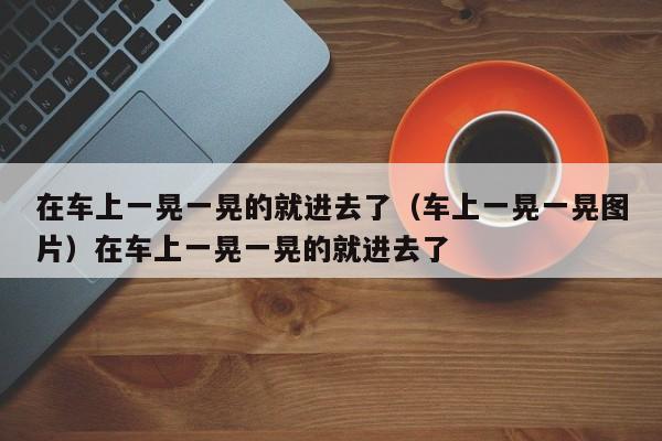 在车上一晃一晃的就进去了（车上一晃一晃图片）在车上一晃一晃的就进去了