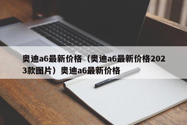 奥迪a6最新价格（奥迪a6最新价格2023款图片）奥迪a6最新价格