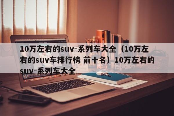 10万左右的suv-系列车大全（10万左右的suv车排行榜 前十名）10万左右的suv-系列车大全