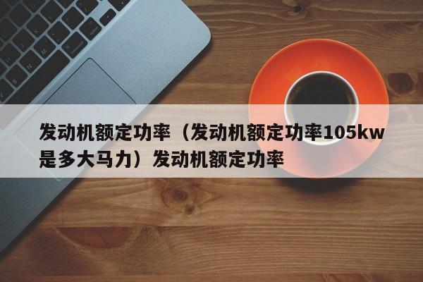 发动机额定功率（发动机额定功率105kw是多大马力）发动机额定功率