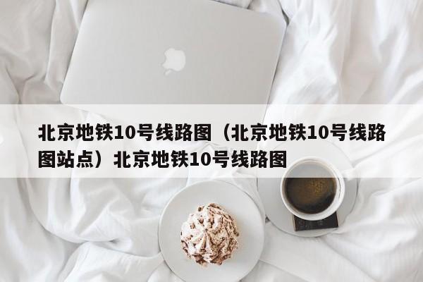北京地铁10号线路图（北京地铁10号线路图站点）北京地铁10号线路图