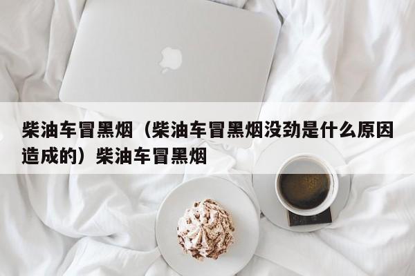 柴油车冒黑烟（柴油车冒黑烟没劲是什么原因造成的）柴油车冒黑烟