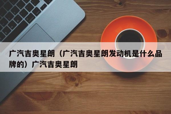 广汽吉奥星朗（广汽吉奥星朗发动机是什么品牌的）广汽吉奥星朗