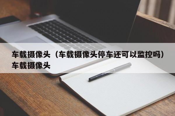 车载摄像头（车载摄像头停车还可以监控吗）车载摄像头