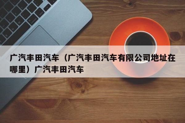广汽丰田汽车（广汽丰田汽车有限公司地址在哪里）广汽丰田汽车