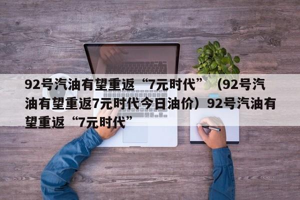 92号汽油有望重返“7元时代”（92号汽油有望重返7元时代今日油价）92号汽油有望重返“7元时代”