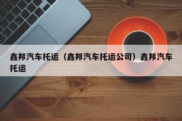 鑫邦汽车托运（鑫邦汽车托运公司）鑫邦汽车托运