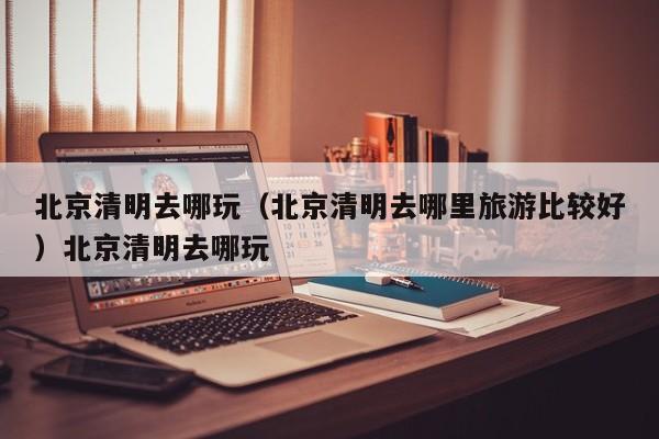 北京清明去哪玩（北京清明去哪里旅游比较好）北京清明去哪玩