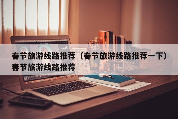 春节旅游线路推荐（春节旅游线路推荐一下）春节旅游线路推荐