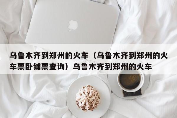 乌鲁木齐到郑州的火车（乌鲁木齐到郑州的火车票卧铺票查询）乌鲁木齐到郑州的火车