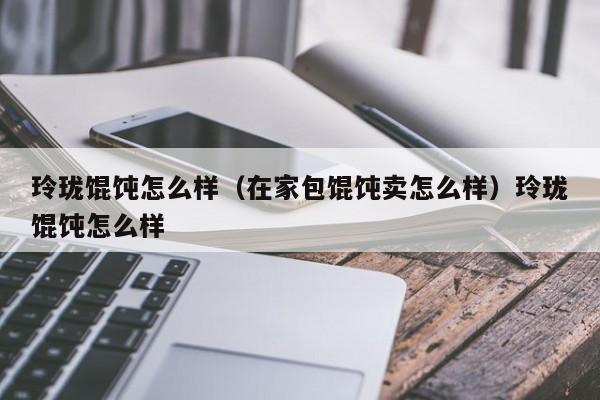 玲珑馄饨怎么样（在家包馄饨卖怎么样）玲珑馄饨怎么样