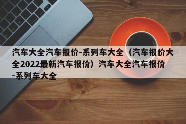 汽车大全汽车报价-系列车大全（汽车报价大全2022最新汽车报价）汽车大全汽车报价-系列车大全