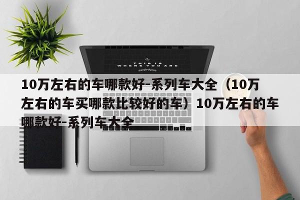 10万左右的车哪款好-系列车大全（10万左右的车买哪款比较好的车）10万左右的车哪款好-系列车大全