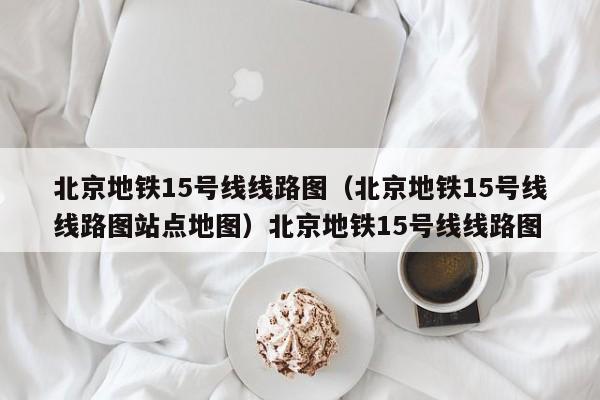 北京地铁15号线线路图（北京地铁15号线线路图站点地图）北京地铁15号线线路图